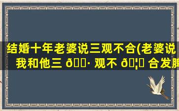 结婚十年老婆说三观不合(老婆说我和他三 🕷 观不 🦉 合发脾气怎么挽回)